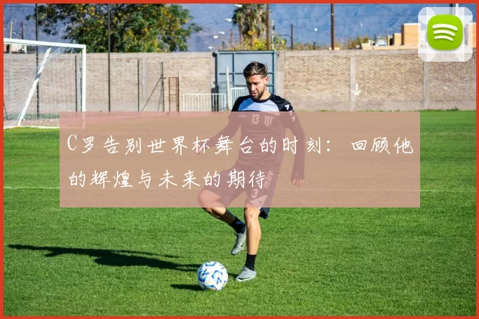 C罗告别世界杯舞台的时刻：回顾他的辉煌与未来的期待