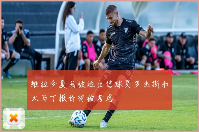 维拉今夏或被迫出售球员罗杰斯和大马丁报价将被考虑