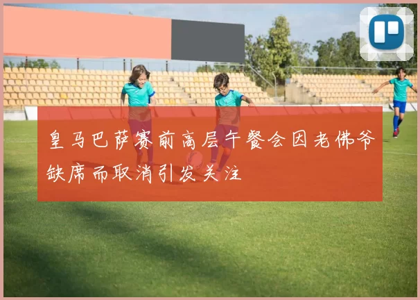 皇马巴萨赛前高层午餐会因老佛爷缺席而取消引发关注