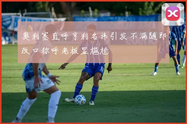 奥利塞直呼亨利名讳引发不满随即改口称呼老板显尴尬