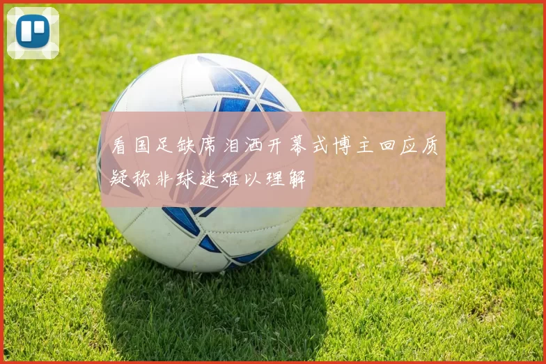 看国足缺席泪洒开幕式博主回应质疑称非球迷难以理解