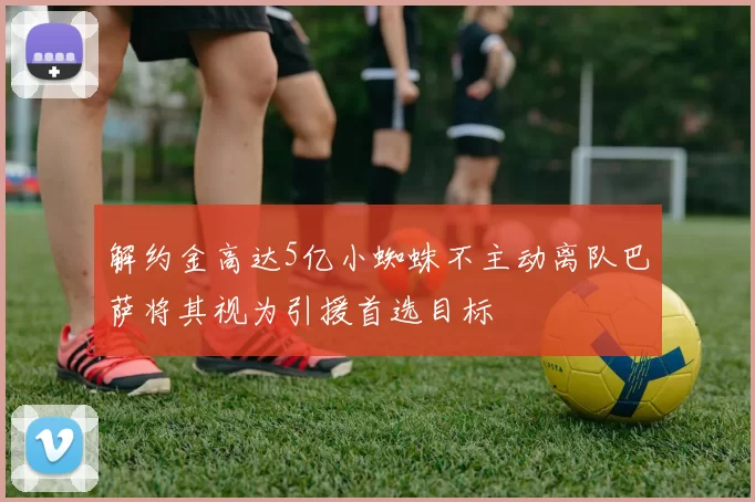 解约金高达5亿小蜘蛛不主动离队巴萨将其视为引援首选目标