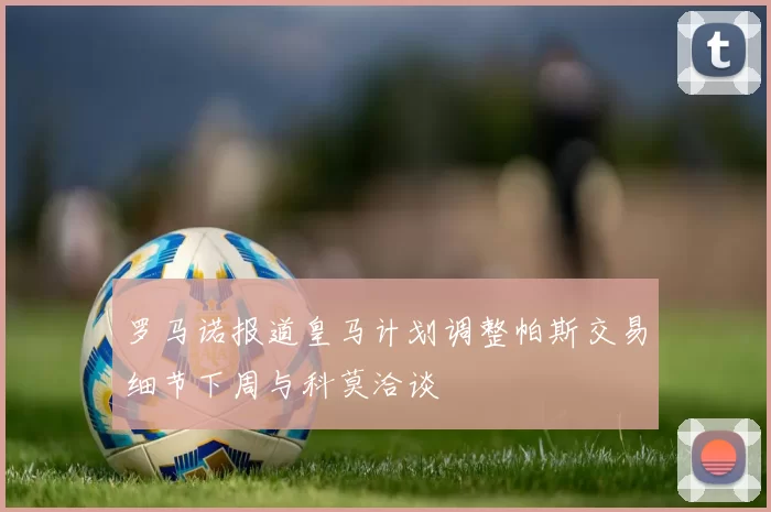 罗马诺报道皇马计划调整帕斯交易细节下周与科莫洽谈