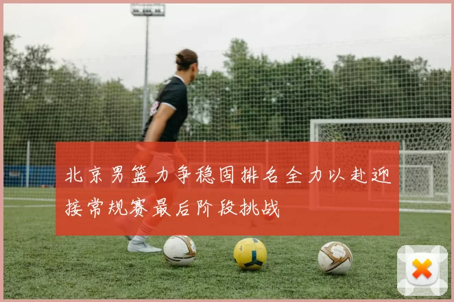 北京男篮力争稳固排名全力以赴迎接常规赛最后阶段挑战