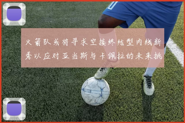 火箭队或将寻求空接终结型内线新秀以应对亚当斯与卡佩拉的未来挑战