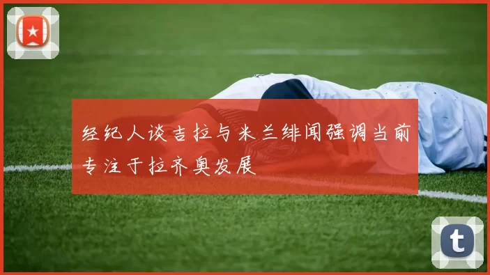 经纪人谈吉拉与米兰绯闻强调当前专注于拉齐奥发展