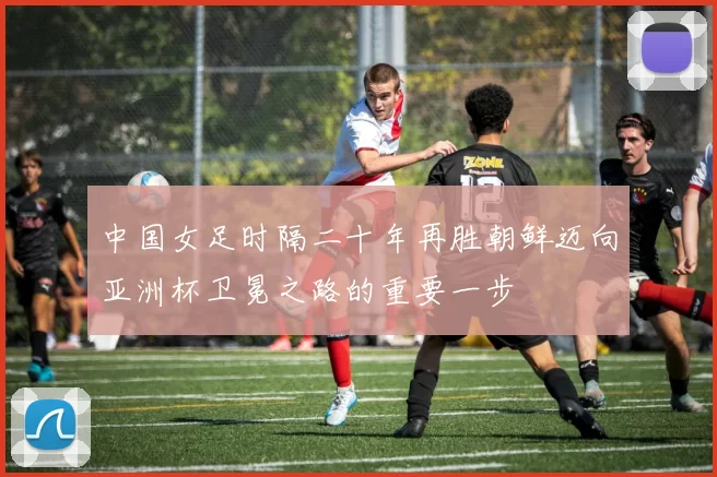 中国女足时隔二十年再胜朝鲜迈向亚洲杯卫冕之路的重要一步