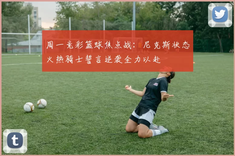 周一竞彩篮球焦点战：尼克斯状态火热骑士誓言逆袭全力以赴