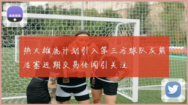 热火雄鹿计划引入第三方球队灰熊活塞近期交易传闻引关注