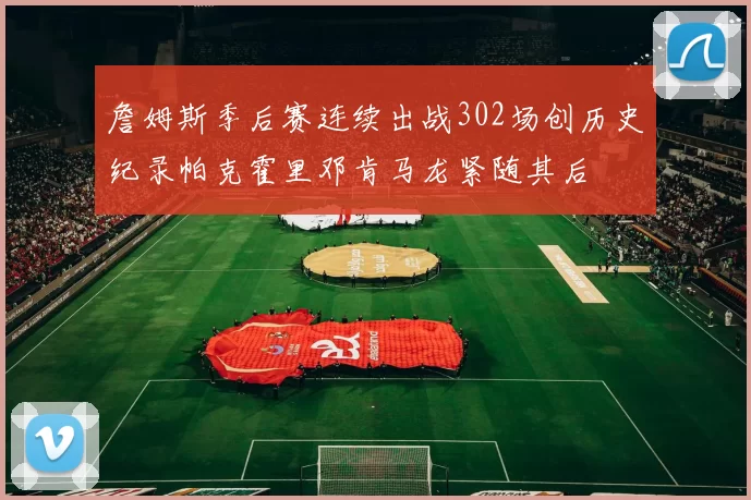 詹姆斯季后赛连续出战302场创历史纪录帕克霍里邓肯马龙紧随其后
