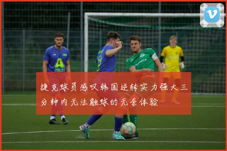 捷克球员感叹韩国逆转实力强大三分钟内无法触球的无奈体验