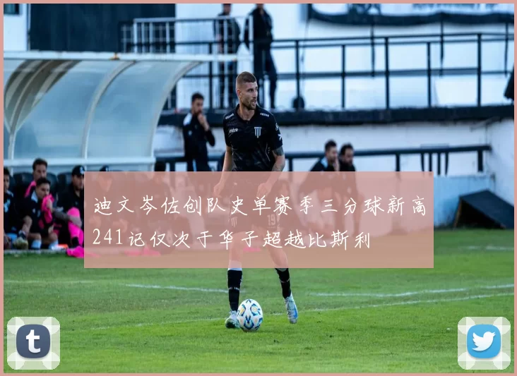 迪文岑佐创队史单赛季三分球新高241记仅次于华子超越比斯利