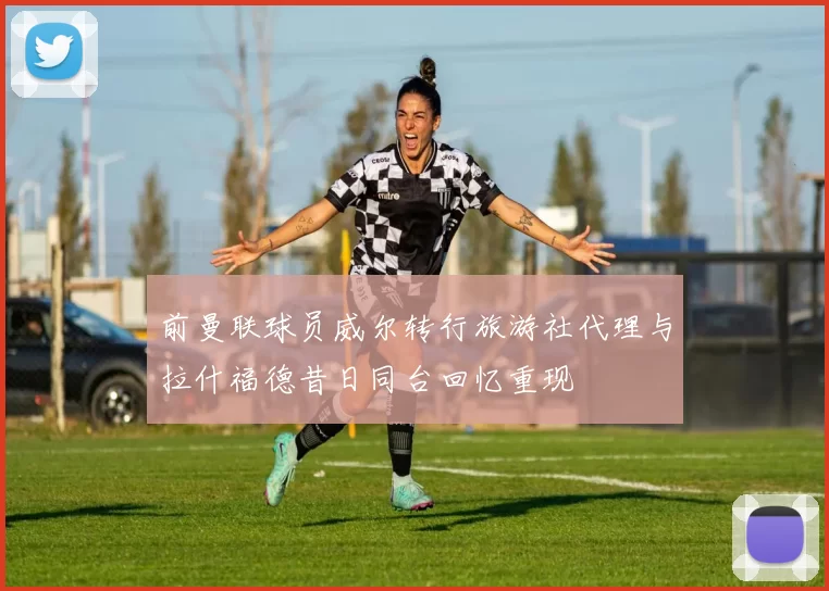 前曼联球员威尔转行旅游社代理与拉什福德昔日同台回忆重现