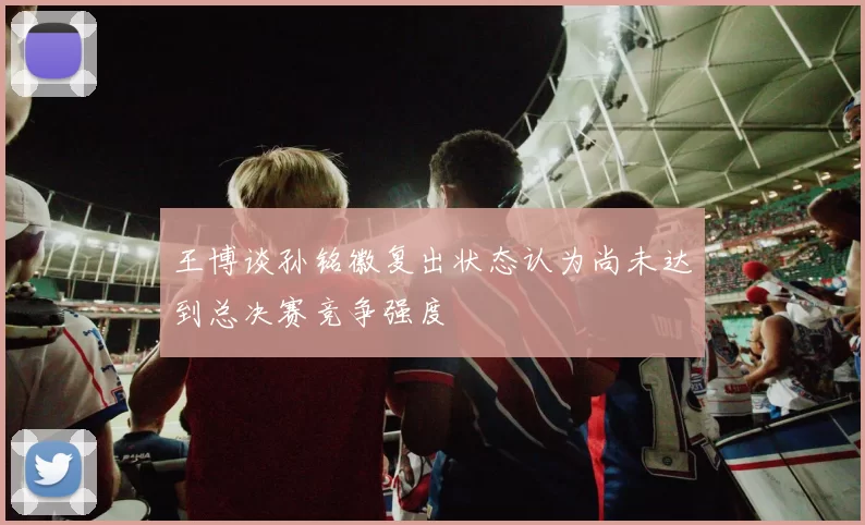 王博谈孙铭徽复出状态认为尚未达到总决赛竞争强度