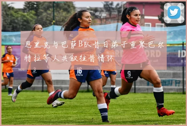 恩里克与巴萨B队昔日弟子重聚巴尔特拉等人共叙往昔情怀